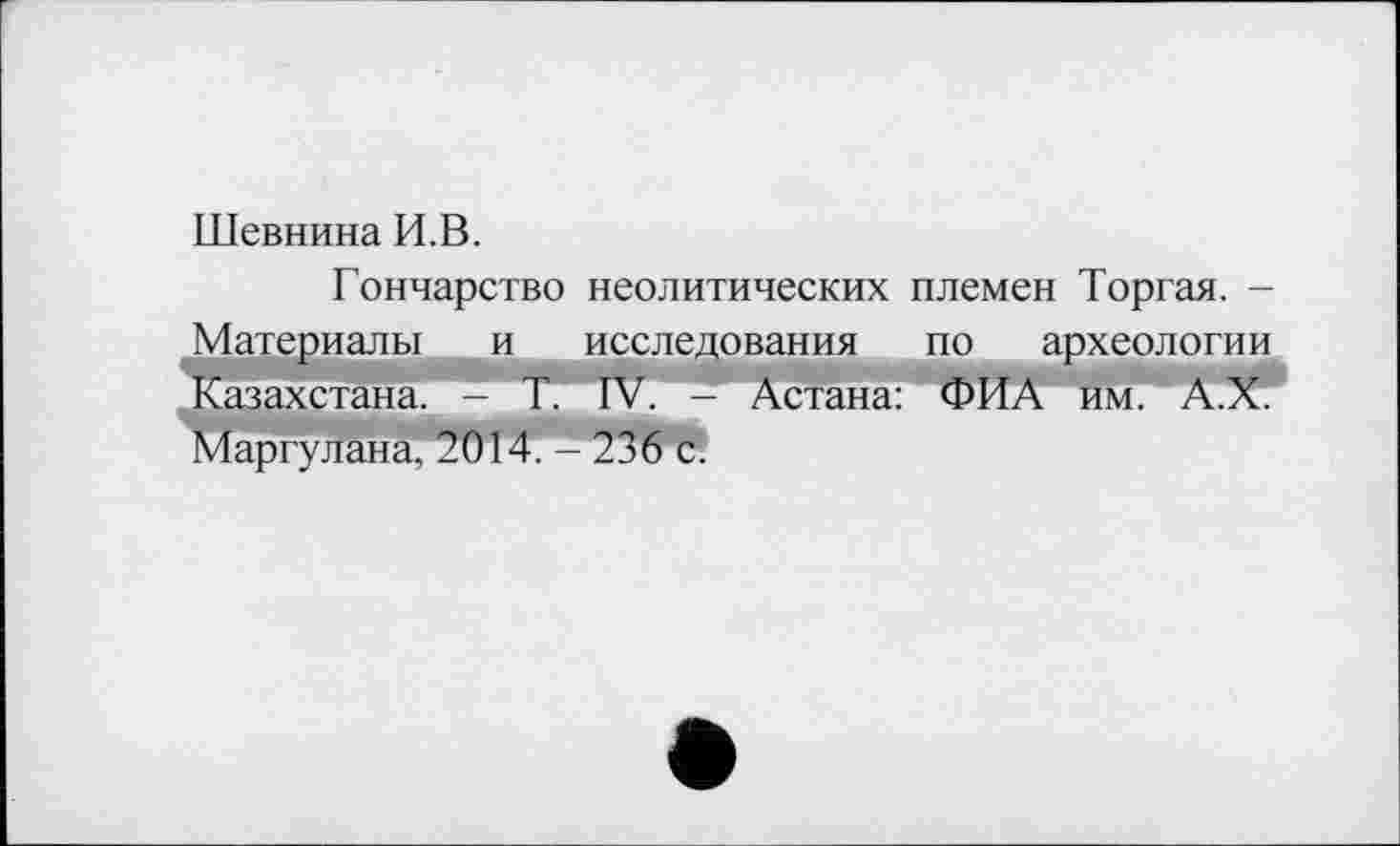 ﻿Шевнина И.В.
Гончарство неолитических племен Торгая. -Материалы и исследования по археологии Казахстана. - T. IV. - Астана: ФИА им. А.Х. Маргулана, 2014.* 236 с.